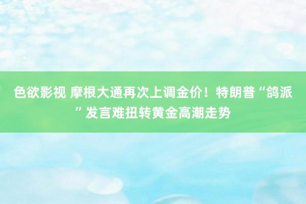 色欲影视 摩根大通再次上调金价！特朗普“鸽派”发言难扭转黄金高潮走势