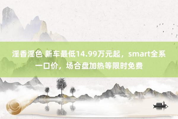 淫香淫色 新车最低14.99万元起，smart全系一口价，场合盘加热等限时免费