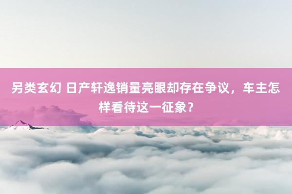 另类玄幻 日产轩逸销量亮眼却存在争议，车主怎样看待这一征象？