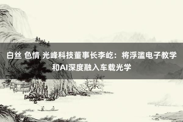 白丝 色情 光峰科技董事长李屹：将浮滥电子教学和AI深度融入车载光学