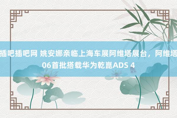 插吧插吧网 姚安娜亲临上海车展阿维塔展台，阿维塔06首批搭载华为乾崑ADS 4