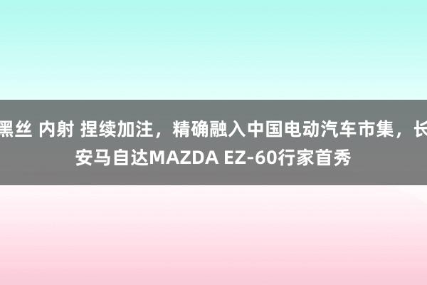 黑丝 内射 捏续加注，精确融入中国电动汽车市集，长安马自达MAZDA EZ-60行家首秀