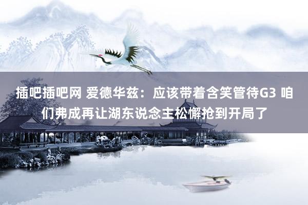 插吧插吧网 爱德华兹：应该带着含笑管待G3 咱们弗成再让湖东说念主松懈抢到开局了