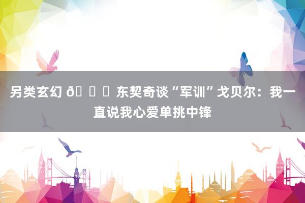 另类玄幻 👀东契奇谈“军训”戈贝尔：我一直说我心爱单挑中锋