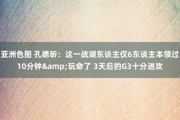 亚洲色图 孔德昕：这一战湖东谈主仅6东谈主本领过10分钟&玩命了 3天后的G3十分进攻