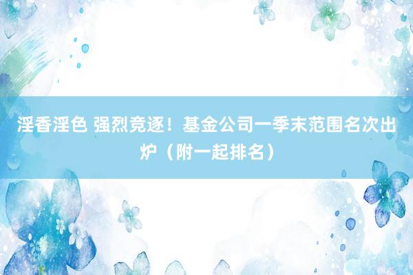 淫香淫色 强烈竞逐！基金公司一季末范围名次出炉（附一起排名）