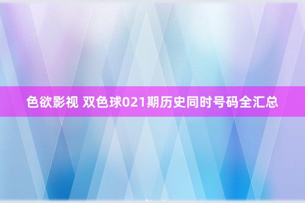 色欲影视 双色球021期历史同时号码全汇总