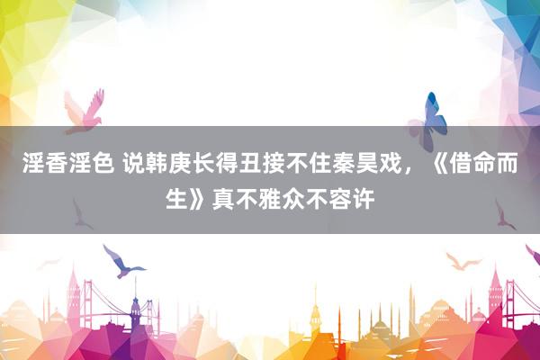 淫香淫色 说韩庚长得丑接不住秦昊戏，《借命而生》真不雅众不容许