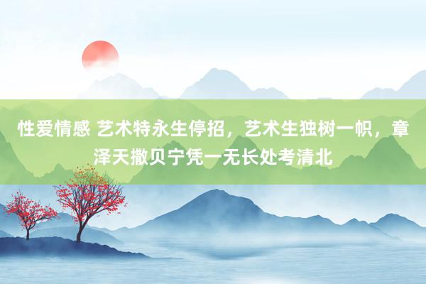 性爱情感 艺术特永生停招，艺术生独树一帜，章泽天撒贝宁凭一无长处考清北