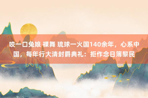 咬一口兔娘 裸舞 琉球一火国140余年，心系中国，每年行大清封爵典礼：拒作念日簿黎民