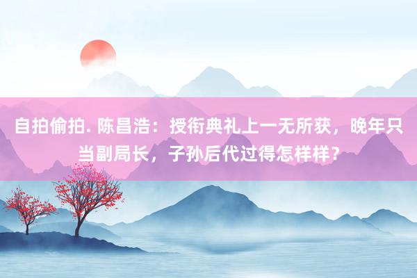 自拍偷拍. 陈昌浩：授衔典礼上一无所获，晚年只当副局长，子孙后代过得怎样样？