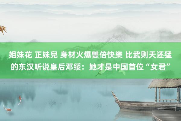 姐妹花 正妹兒 身材火爆雙倍快樂 比武则天还猛的东汉听说皇后邓绥：她才是中国首位“女君”