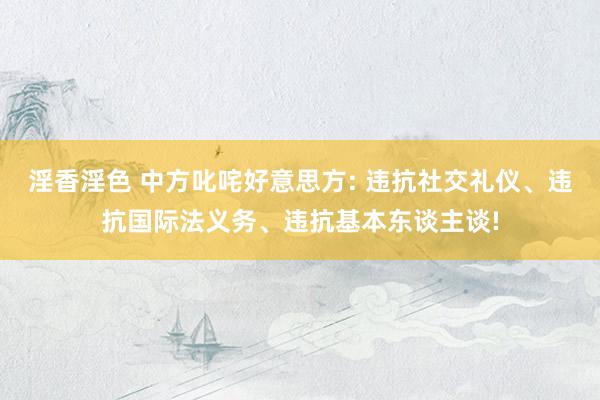 淫香淫色 中方叱咤好意思方: 违抗社交礼仪、违抗国际法义务、违抗基本东谈主谈!