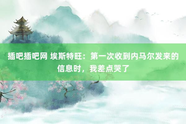 插吧插吧网 埃斯特旺：第一次收到内马尔发来的信息时，我差点哭了