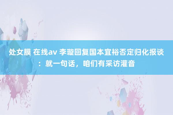 处女膜 在线av 李璇回复国本宜裕否定归化报谈：就一句话，咱们有采访灌音
