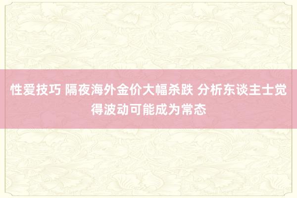 性爱技巧 隔夜海外金价大幅杀跌 分析东谈主士觉得波动可能成为常态